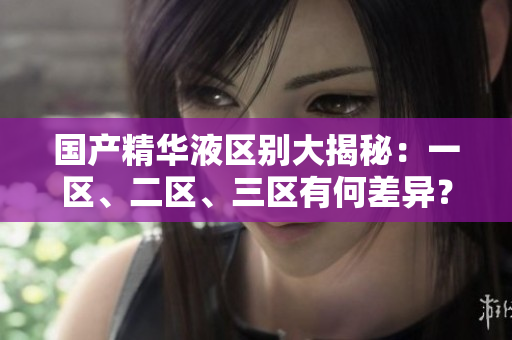 國產(chǎn)精華液區(qū)別大揭秘：一區(qū)、二區(qū)、三區(qū)有何差異？詳細(xì)比較解析
