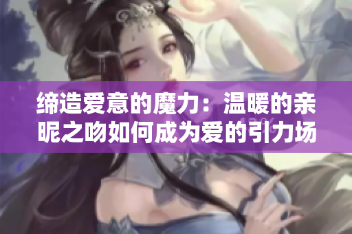 締造愛意的魔力：溫暖的親昵之吻如何成為愛的引力場