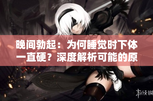 晚間勃起：為何睡覺時下體一直硬？深度解析可能的原因