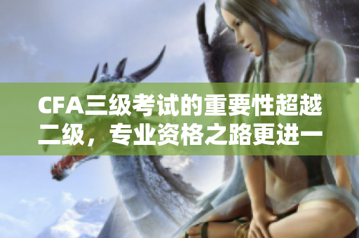 CFA三級考試的重要性超越二級，專業(yè)資格之路更進一步