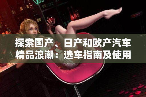 探索國產(chǎn)、日產(chǎn)和歐產(chǎn)汽車精品浪潮：選車指南及使用技巧