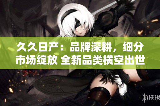 久久日產(chǎn)：品牌深耕，細(xì)分市場(chǎng)綻放 全新品類橫空出世