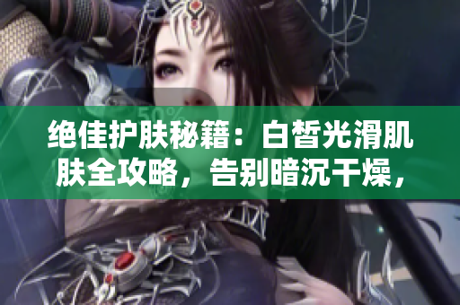 絕佳護(hù)膚秘籍：白皙光滑肌膚全攻略，告別暗沉干燥，擁有水嫩透亮肌膚！