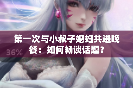 第一次與小叔子媳婦共進(jìn)晚餐：如何暢談話題？