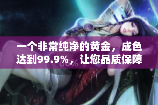 一個非常純凈的黃金，成色達到99.9%，讓您品質(zhì)保障放心購買