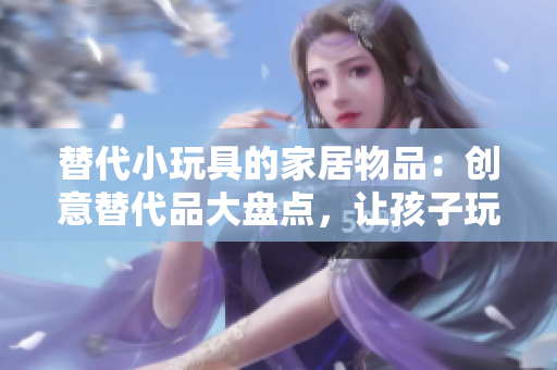 替代小玩具的家居物品：創(chuàng)意替代品大盤點，讓孩子玩得開心又安全
