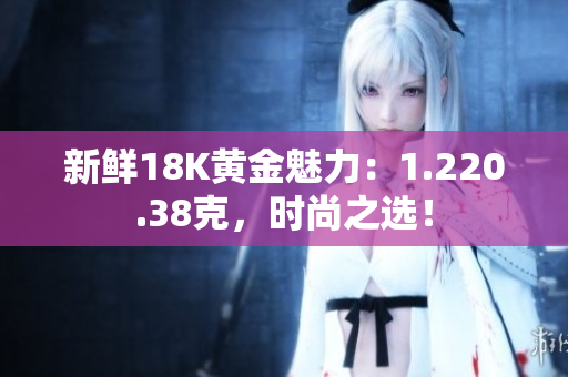 新鮮18K黃金魅力：1.220.38克，時尚之選！