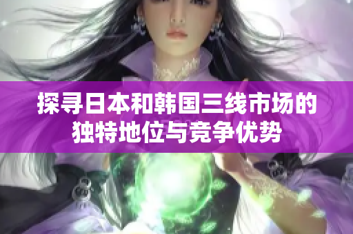 探尋日本和韓國三線市場的獨(dú)特地位與競爭優(yōu)勢