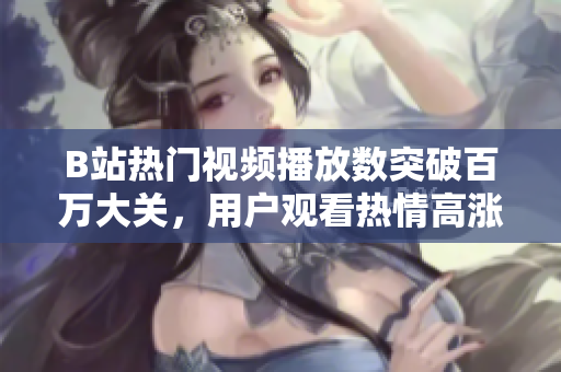 B站熱門視頻播放數(shù)突破百萬大關，用戶觀看熱情高漲