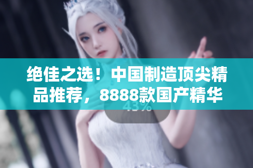 絕佳之選！中國制造頂尖精品推薦，8888款國產(chǎn)精華產(chǎn)品大比拼