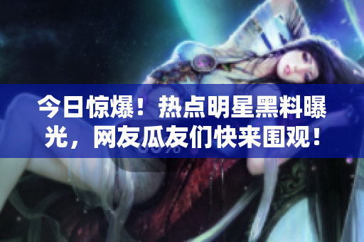今日驚爆！熱點(diǎn)明星黑料曝光，網(wǎng)友瓜友們快來圍觀！