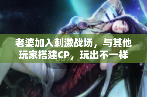 老婆加入刺激戰(zhàn)場(chǎng)，與其他玩家搭建CP，玩出不一樣的游戲體驗(yàn)