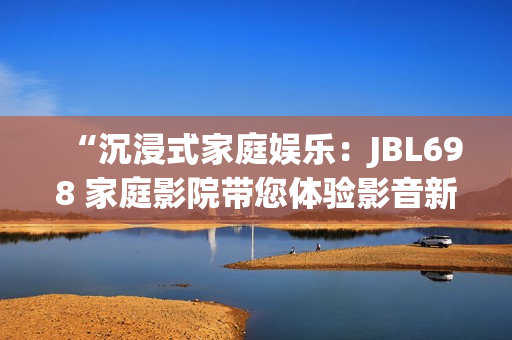 “沉浸式家庭娛樂：JBL698 家庭影院帶您體驗影音新境界”