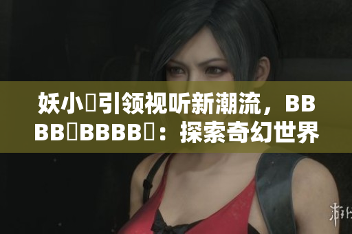 妖小槡引領(lǐng)視聽新潮流，BBBB槡BBBB槡：探索奇幻世界的魅力