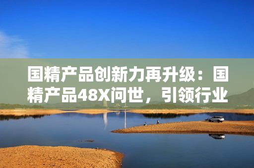 國精產(chǎn)品創(chuàng)新力再升級：國精產(chǎn)品48X問世，引領(lǐng)行業(yè)新潮流