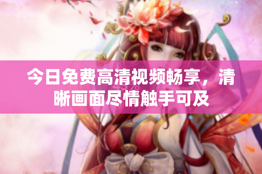 今日免費高清視頻暢享，清晰畫面盡情觸手可及