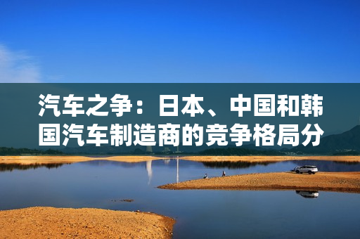 汽車(chē)之爭(zhēng)：日本、中國(guó)和韓國(guó)汽車(chē)制造商的競(jìng)爭(zhēng)格局分析