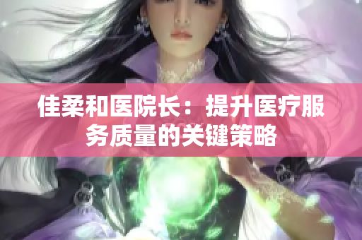 佳柔和醫(yī)院長：提升醫(yī)療服務(wù)質(zhì)量的關(guān)鍵策略