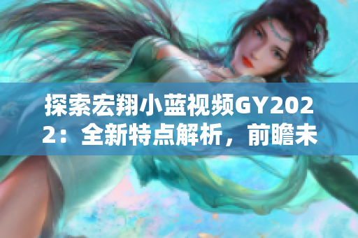 探索宏翔小藍(lán)視頻GY2022：全新特點(diǎn)解析，前瞻未來(lái)趨勢(shì)