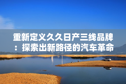 重新定義久久日產三線品牌：探索出新路徑的汽車革命