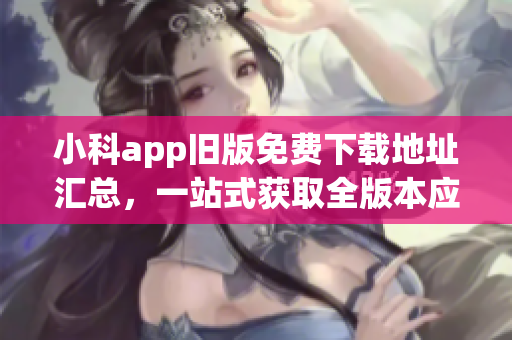 小科app舊版免費下載地址匯總，一站式獲取全版本應(yīng)用程序