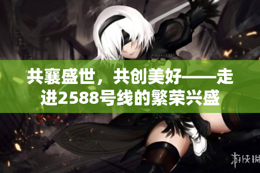 共襄盛世，共創(chuàng)美好——走進2588號線的繁榮興盛