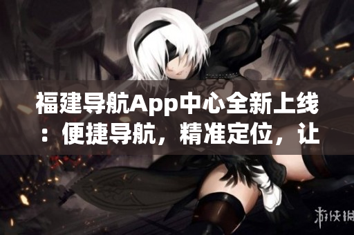 福建導(dǎo)航App中心全新上線：便捷導(dǎo)航，精準(zhǔn)定位，讓出行更輕松