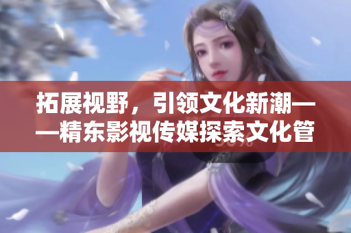 拓展視野，引領(lǐng)文化新潮——精東影視傳媒探索文化管理的新路徑