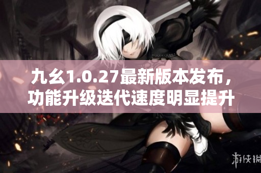 九幺1.0.27最新版本發(fā)布，功能升級(jí)迭代速度明顯提升