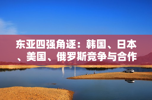 東亞四強(qiáng)角逐：韓國(guó)、日本、美國(guó)、俄羅斯競(jìng)爭(zhēng)與合作