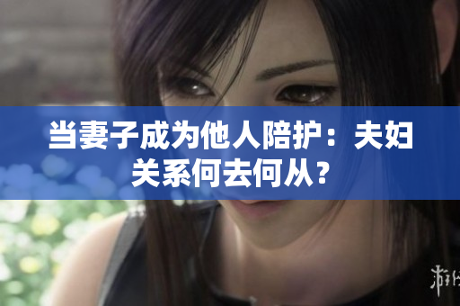 當(dāng)妻子成為他人陪護(hù)：夫婦關(guān)系何去何從？