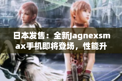 日本發(fā)售：全新Jagnexsmax手機(jī)即將登場，性能升級再創(chuàng)輝煌！