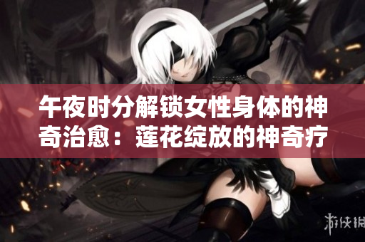 午夜時(shí)分解鎖女性身體的神奇治愈：蓮花綻放的神奇療法