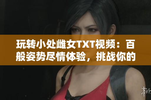 玩轉(zhuǎn)小處雌女TXT視頻：百般姿勢盡情體驗，挑戰(zhàn)你的想象界限