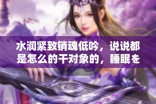 水潤(rùn)緊致銷魂低吟，說(shuō)說(shuō)都是怎么的干對(duì)象的，睡眠を取らなくてもいい，睡覺(jué)抓著小雞一晚上會(huì)怎樣，睡過(guò)年紀(jì)最大的多少歲六十多，水潤(rùn)緊致銷魂低吟古代528