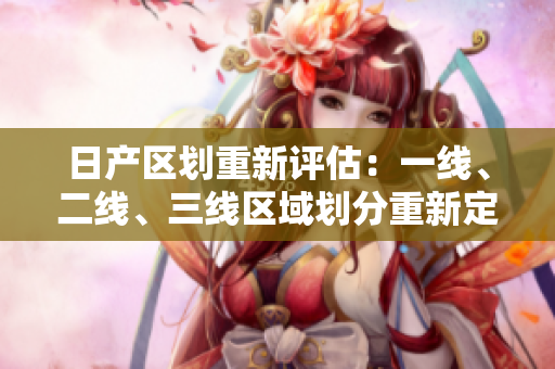 日產(chǎn)區(qū)劃重新評(píng)估：一線、二線、三線區(qū)域劃分重新定義