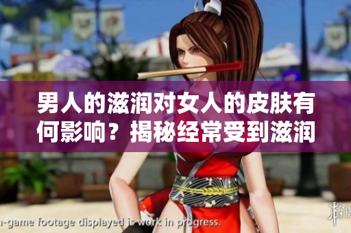 男人的滋潤(rùn)對(duì)女人的皮膚有何影響？揭秘經(jīng)常受到滋潤(rùn)的女性皮膚是否更好！