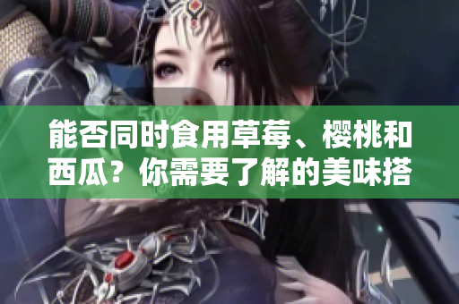 能否同時(shí)食用草莓、櫻桃和西瓜？你需要了解的美味搭配！