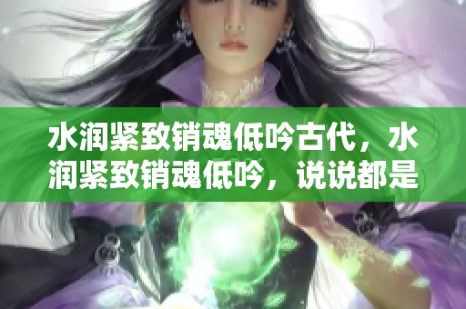 水潤(rùn)緊致銷魂低吟古代，水潤(rùn)緊致銷魂低吟，說說都是怎么的干對(duì)象的，睡眠を取らなくてもいい，睡覺抓著小雞一晚上會(huì)怎樣，睡過年紀(jì)最大的多少歲六十多715