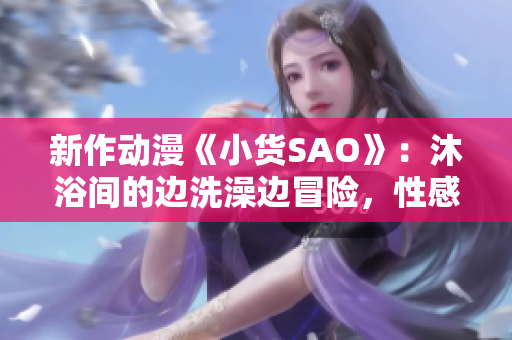 新作動漫《小貨SAO》：沐浴間的邊洗澡邊冒險，性感與冒險的碰撞！