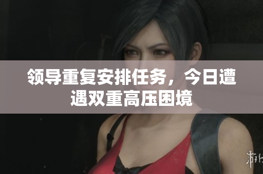 領導重復安排任務，今日遭遇雙重高壓困境