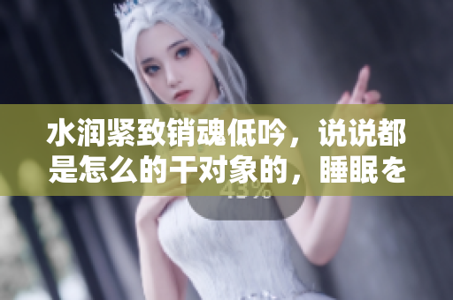 水潤緊致銷魂低吟，說說都是怎么的干對(duì)象的，睡眠を取らなくてもいい，睡覺抓著小雞一晚上會(huì)怎樣，睡過年紀(jì)最大的多少歲六十多，水潤緊致銷魂低吟古代606