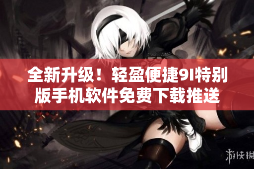 全新升級！輕盈便捷9I特別版手機軟件免費下載推送