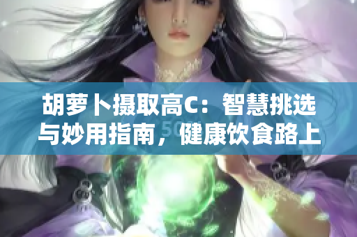 胡蘿卜攝取高C：智慧挑選與妙用指南，健康飲食路上的重要伙伴