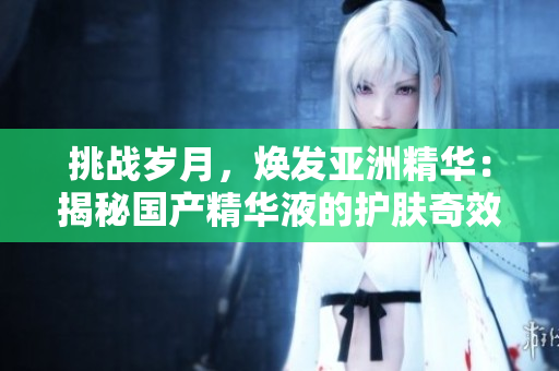 挑戰(zhàn)歲月，煥發(fā)亞洲精華：揭秘國產(chǎn)精華液的護(hù)膚奇效