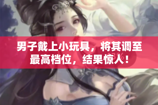 男子戴上小玩具，將其調至最高檔位，結果驚人！