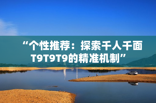 “個(gè)性推薦：探索千人千面T9T9T9的精準(zhǔn)機(jī)制”