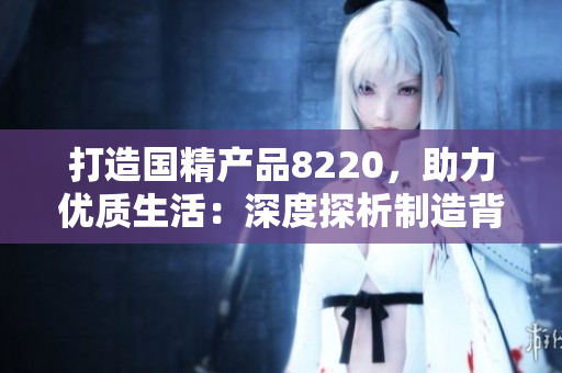 打造國精產(chǎn)品8220，助力優(yōu)質(zhì)生活：深度探析制造背后的精髓