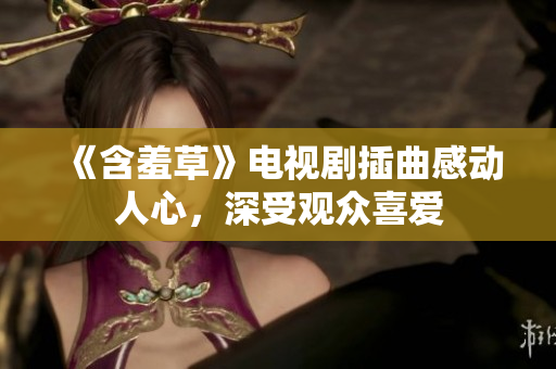 《含羞草》電視劇插曲感動人心，深受觀眾喜愛