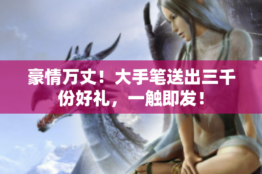 豪情萬(wàn)丈！大手筆送出三千份好禮，一觸即發(fā)！